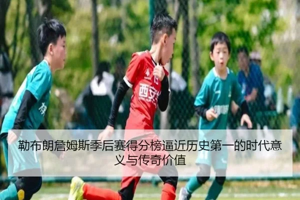 勒布朗詹姆斯季后赛得分榜逼近历史第一的时代意义与传奇价值 | kaiyun