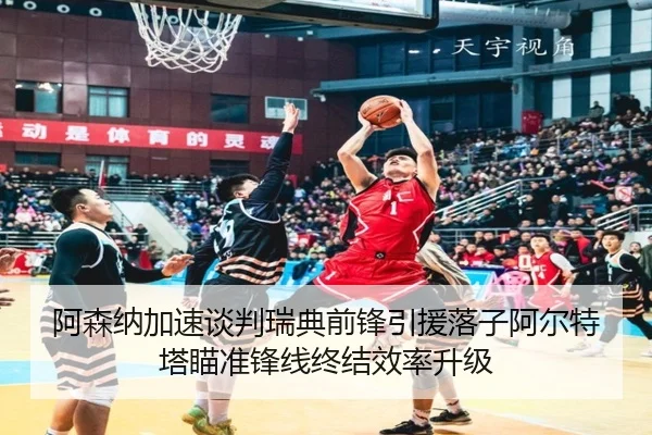阿森纳加速谈判瑞典前锋引援落子阿尔特塔瞄准锋线终结效率升级（kaiyun）